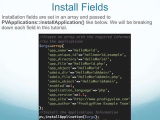 Install Fields
Installation fields are set in an array and passed to
PVApplications::installApplication() like below. We will be breaking
down each field in this tutorial.
 