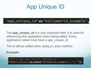 App Unique ID



The app_unique_id is a very important field. It is used for
referencing the application when being called. Every
application called must have a app_unique_id.

The id will be called when using pv_exec method.

Example:
 