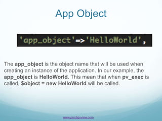 App Object



The app_object is the object name that will be used when
creating an instance of the application. In our example, the
app_object is HelloWorld. This mean that when pv_exec is
called, $object = new HelloWorld will be called.




                        www.prodigyview.com
 