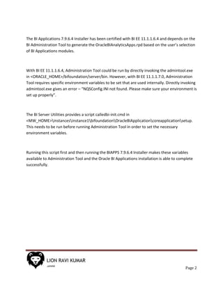 Page 2
The BI Applications 7.9.6.4 Installer has been certified with BI EE 11.1.1.6.4 and depends on the
BI Administration Tool to generate the OracleBIAnalyticsApps.rpd based on the user’s selection
of BI Applications modules.
With BI EE 11.1.1.6.4, Administration Tool could be run by directly invoking the admintool.exe
in <ORACLE_HOME>/bifoundation/server/bin. However, with BI EE 11.1.1.7.0, Administration
Tool requires specific environment variables to be set that are used internally. Directly invoking
admintool.exe gives an error – “NQSConfig.INI not found. Please make sure your environment is
set up properly”.
The BI Server Utilities provides a script calledbi-init.cmd in
<MW_HOME>instancesinstance1bifoundationOracleBIApplicationcoreapplicationsetup.
This needs to be run before running Administration Tool in order to set the necessary
environment variables.
Running this script first and then running the BIAPPS 7.9.6.4 Installer makes these variables
available to Administration Tool and the Oracle BI Applications installation is able to complete
successfully.
 