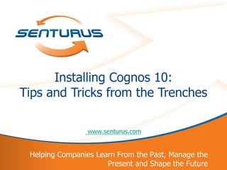 Installing Cognos 10:
    Tips and Tricks from the Trenches

                    www.senturus.com


     Helping Companies Learn From the Past, Manage the
1                         Present and Shape the Future
 