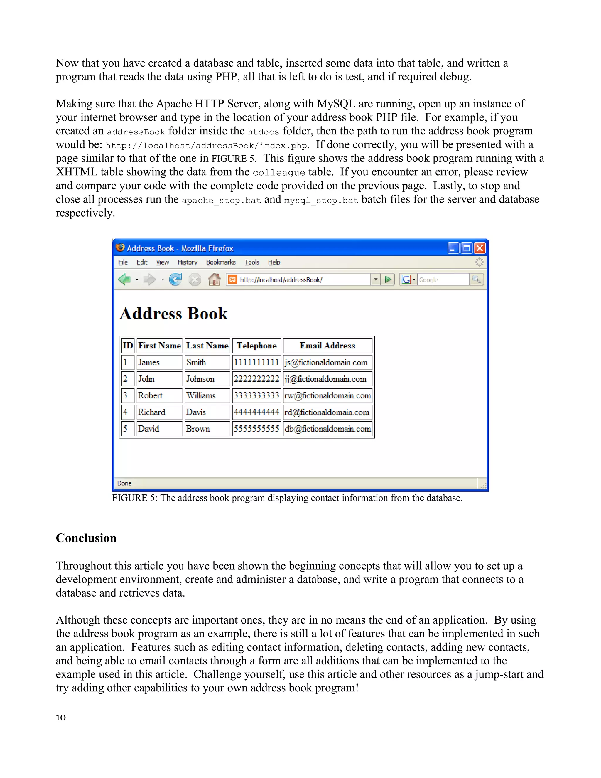 Now that you have created a database and table, inserted some data into that table, and written a program that reads the data using PHP, all that is left to do is test, and if required debug. Making sure that the Apache HTTP Server, along with MySQL are running, open up an instance of your internet browser and type in the location of your address book PHP file. For example, if you created an addressBook folder inside the htdocs folder, then the path to run the address book program would be: http://localhost/addressBook/index.php. If done correctly, you will be presented with a page similar to that of the one in FIGURE 5. This figure shows the address book program running with a XHTML table showing the data from the colleague table. If you encounter an error, please review and compare your code with the complete code provided on the previous page. Lastly, to stop and close all processes run the apache_stop.bat and mysql_stop.bat batch files for the server and database respectively. FIGURE 5: The address book program displaying contact information from the database. Conclusion Throughout this article you have been shown the beginning concepts that will allow you to set up a development environment, create and administer a database, and write a program that connects to a database and retrieves data. Although these concepts are important ones, they are in no means the end of an application. By using the address book program as an example, there is still a lot of features that can be implemented in such an application. Features such as editing contact information, deleting contacts, adding new contacts, and being able to email contacts through a form are all additions that can be implemented to the example used in this article. Challenge yourself, use this article and other resources as a jump-start and try adding other capabilities to your own address book program! 10 