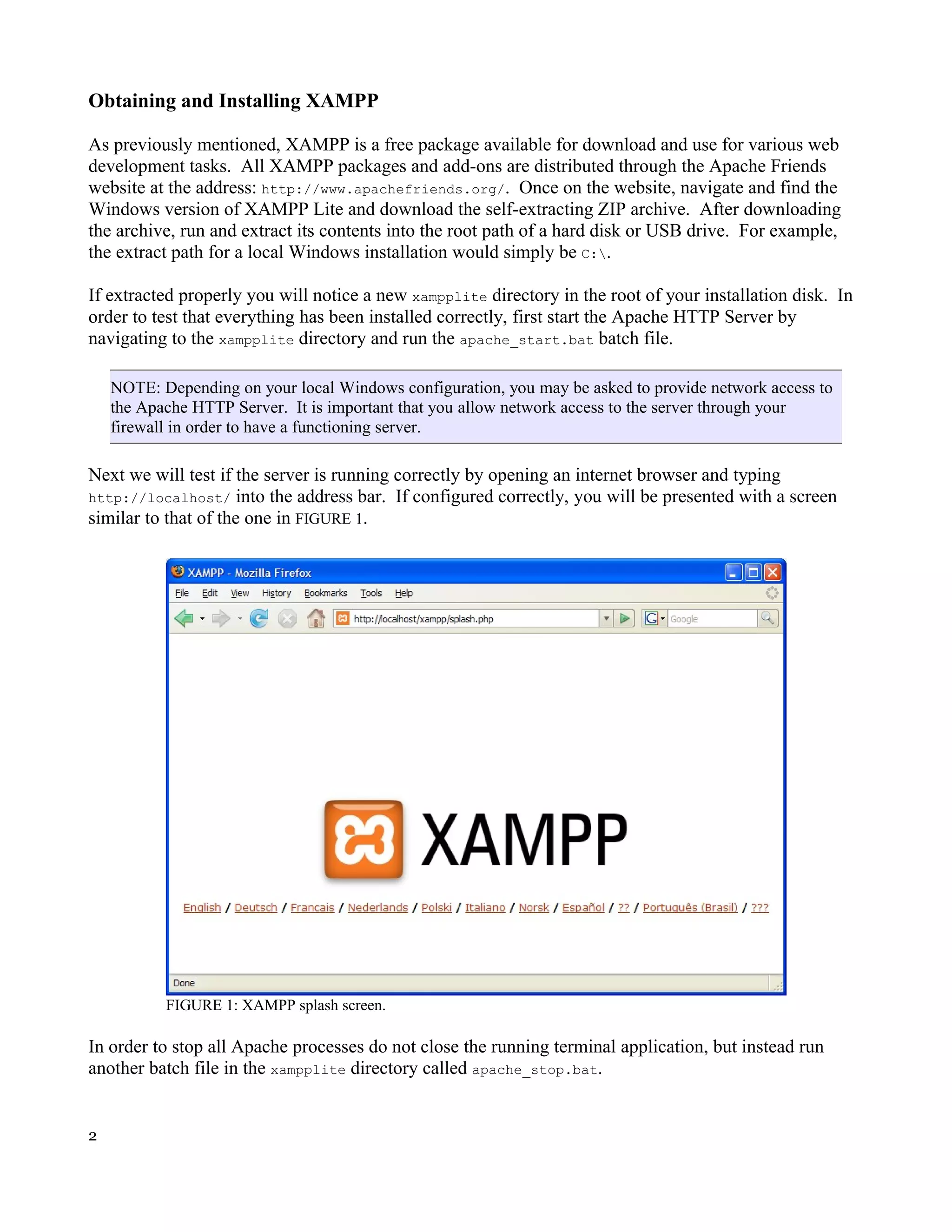 Obtaining and Installing XAMPP As previously mentioned, XAMPP is a free package available for download and use for various web development tasks. All XAMPP packages and add-ons are distributed through the Apache Friends website at the address: http://www.apachefriends.org/. Once on the website, navigate and find the Windows version of XAMPP Lite and download the self-extracting ZIP archive. After downloading the archive, run and extract its contents into the root path of a hard disk or USB drive. For example, the extract path for a local Windows installation would simply be C:. If extracted properly you will notice a new xampplite directory in the root of your installation disk. In order to test that everything has been installed correctly, first start the Apache HTTP Server by navigating to the xampplite directory and run the apache_start.bat batch file. NOTE: Depending on your local Windows configuration, you may be asked to provide network access to the Apache HTTP Server. It is important that you allow network access to the server through your firewall in order to have a functioning server. Next we will test if the server is running correctly by opening an internet browser and typing http://localhost/ into the address bar. If configured correctly, you will be presented with a screen similar to that of the one in FIGURE 1. FIGURE 1: XAMPP splash screen. In order to stop all Apache processes do not close the running terminal application, but instead run another batch file in the xampplite directory called apache_stop.bat. 2 