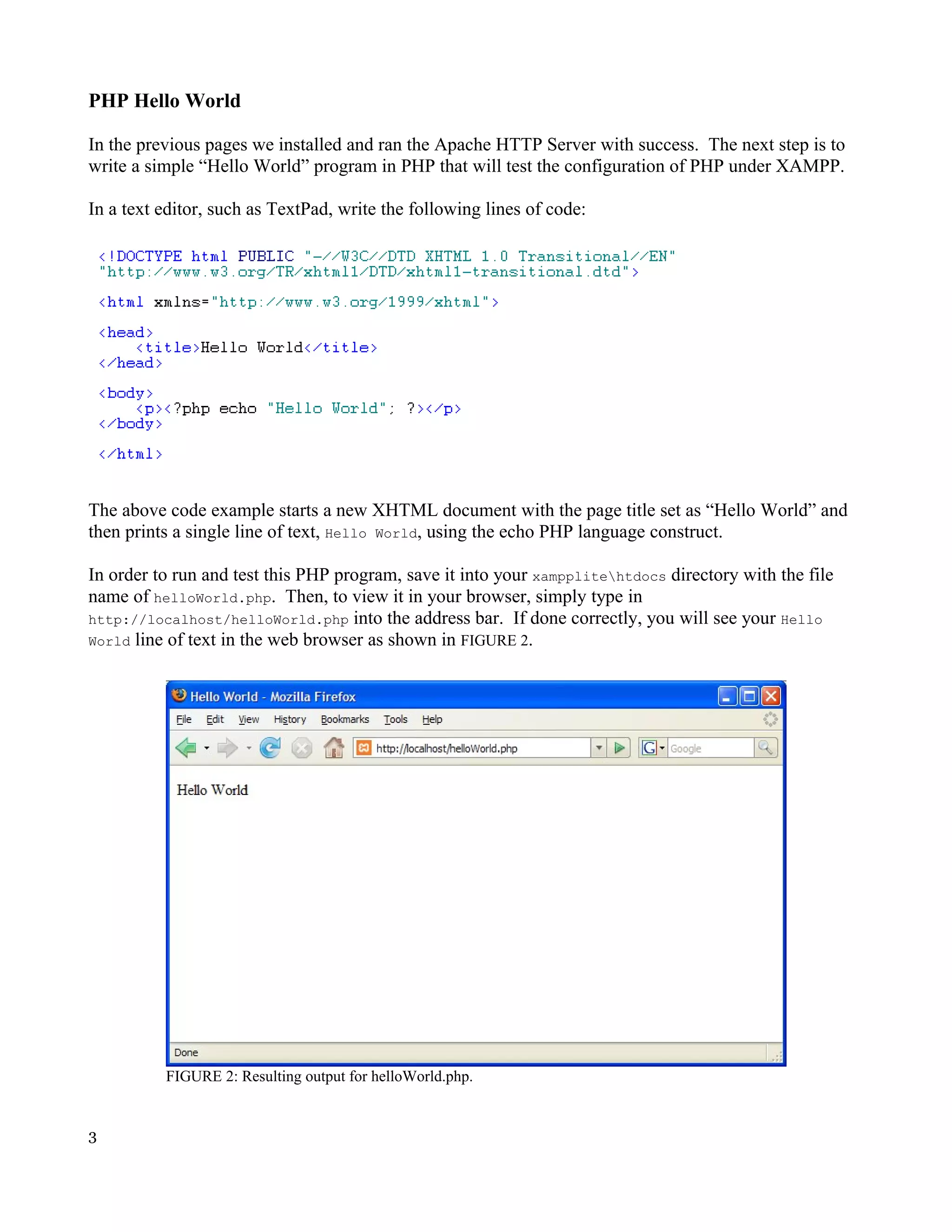 PHP Hello World In the previous pages we installed and ran the Apache HTTP Server with success. The next step is to write a simple “Hello World” program in PHP that will test the configuration of PHP under XAMPP. In a text editor, such as TextPad, write the following lines of code: The above code example starts a new XHTML document with the page title set as “Hello World” and then prints a single line of text, Hello World, using the echo PHP language construct. In order to run and test this PHP program, save it into your xampplitehtdocs directory with the file name of helloWorld.php. Then, to view it in your browser, simply type in http://localhost/helloWorld.php into the address bar. If done correctly, you will see your Hello World line of text in the web browser as shown in FIGURE 2. FIGURE 2: Resulting output for helloWorld.php. 3 