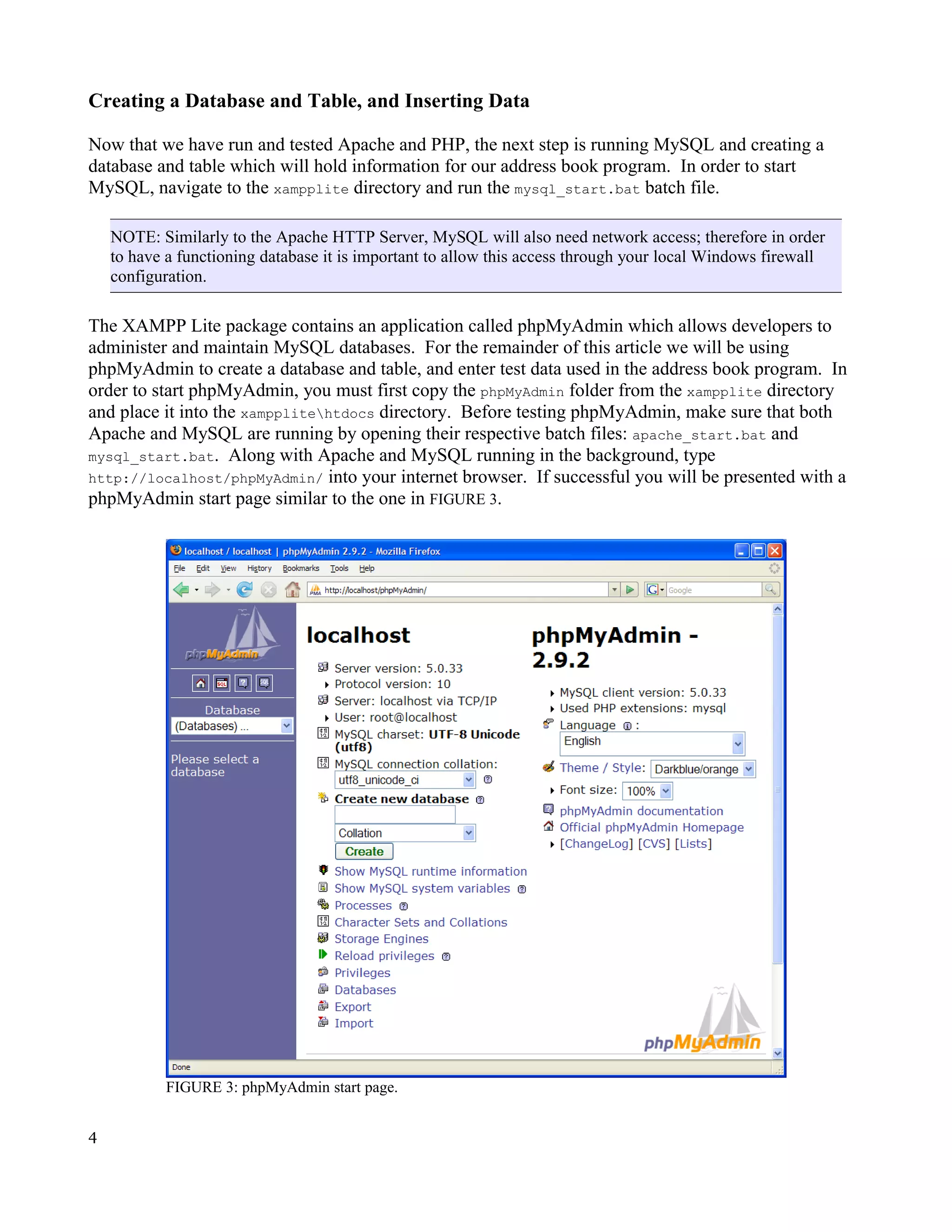 Creating a Database and Table, and Inserting Data Now that we have run and tested Apache and PHP, the next step is running MySQL and creating a database and table which will hold information for our address book program. In order to start MySQL, navigate to the xampplite directory and run the mysql_start.bat batch file. NOTE: Similarly to the Apache HTTP Server, MySQL will also need network access; therefore in order to have a functioning database it is important to allow this access through your local Windows firewall configuration. The XAMPP Lite package contains an application called phpMyAdmin which allows developers to administer and maintain MySQL databases. For the remainder of this article we will be using phpMyAdmin to create a database and table, and enter test data used in the address book program. In order to start phpMyAdmin, you must first copy the phpMyAdmin folder from the xampplite directory and place it into the xampplitehtdocs directory. Before testing phpMyAdmin, make sure that both Apache and MySQL are running by opening their respective batch files: apache_start.bat and mysql_start.bat. Along with Apache and MySQL running in the background, type http://localhost/phpMyAdmin/ into your internet browser. If successful you will be presented with a phpMyAdmin start page similar to the one in FIGURE 3. FIGURE 3: phpMyAdmin start page. 4 