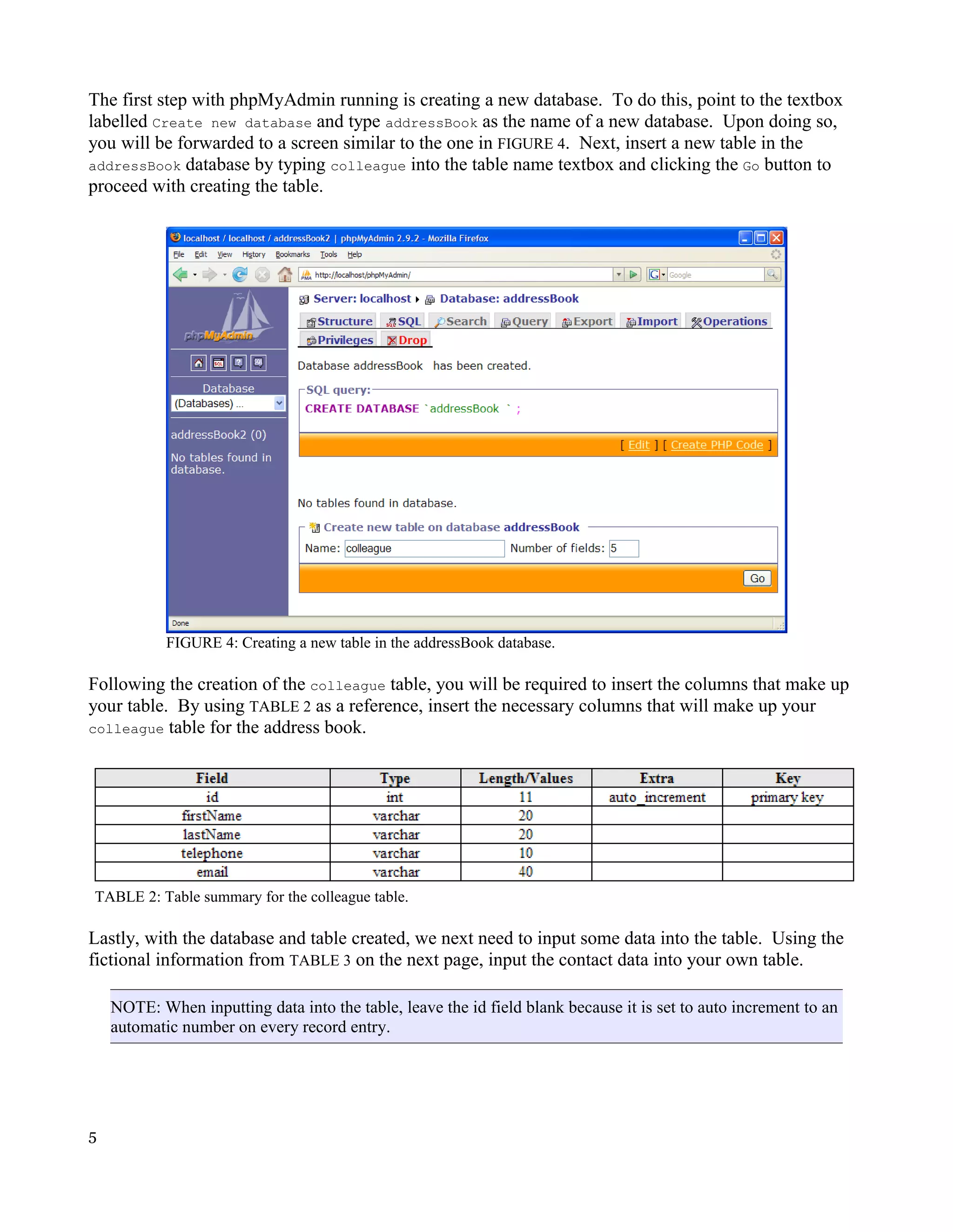 The first step with phpMyAdmin running is creating a new database. To do this, point to the textbox labelled Create new database and type addressBook as the name of a new database. Upon doing so, you will be forwarded to a screen similar to the one in FIGURE 4. Next, insert a new table in the addressBook database by typing colleague into the table name textbox and clicking the Go button to proceed with creating the table. FIGURE 4: Creating a new table in the addressBook database. Following the creation of the colleague table, you will be required to insert the columns that make up your table. By using TABLE 2 as a reference, insert the necessary columns that will make up your colleague table for the address book. TABLE 2: Table summary for the colleague table. Lastly, with the database and table created, we next need to input some data into the table. Using the fictional information from TABLE 3 on the next page, input the contact data into your own table. NOTE: When inputting data into the table, leave the id field blank because it is set to auto increment to an automatic number on every record entry. 5 