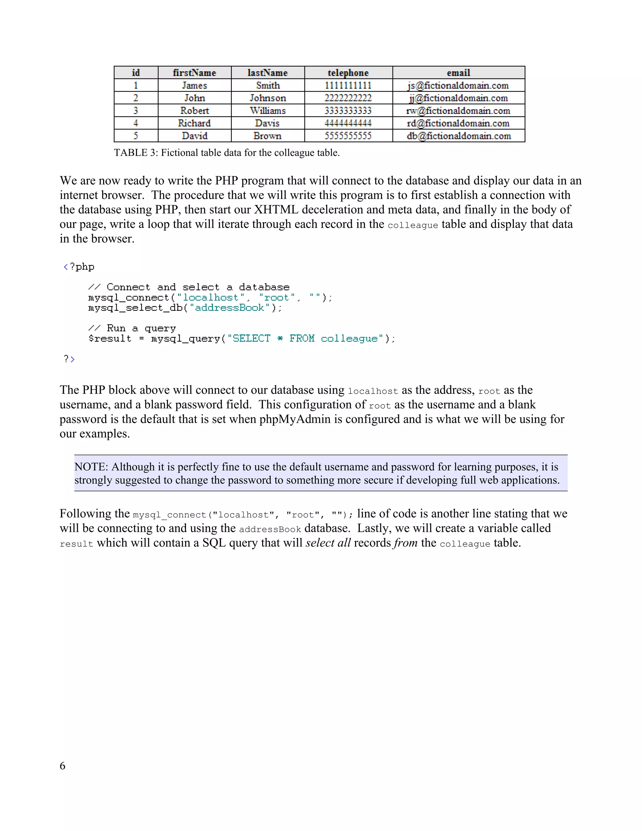 TABLE 3: Fictional table data for the colleague table. We are now ready to write the PHP program that will connect to the database and display our data in an internet browser. The procedure that we will write this program is to first establish a connection with the database using PHP, then start our XHTML deceleration and meta data, and finally in the body of our page, write a loop that will iterate through each record in the colleague table and display that data in the browser. The PHP block above will connect to our database using localhost as the address, root as the username, and a blank password field. This configuration of root as the username and a blank password is the default that is set when phpMyAdmin is configured and is what we will be using for our examples. NOTE: Although it is perfectly fine to use the default username and password for learning purposes, it is strongly suggested to change the password to something more secure if developing full web applications. Following the mysql_connect("localhost", "root", ""); line of code is another line stating that we will be connecting to and using the addressBook database. Lastly, we will create a variable called result which will contain a SQL query that will select all records from the colleague table. 6 