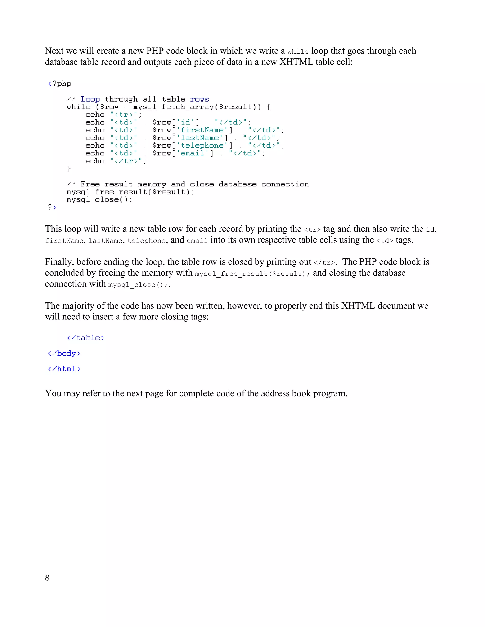 Next we will create a new PHP code block in which we write a while loop that goes through each database table record and outputs each piece of data in a new XHTML table cell: This loop will write a new table row for each record by printing the <tr> tag and then also write the id, firstName, lastName, telephone, and email into its own respective table cells using the <td> tags. Finally, before ending the loop, the table row is closed by printing out </tr>. The PHP code block is concluded by freeing the memory with mysql_free_result($result); and closing the database connection with mysql_close();. The majority of the code has now been written, however, to properly end this XHTML document we will need to insert a few more closing tags: You may refer to the next page for complete code of the address book program. 8 