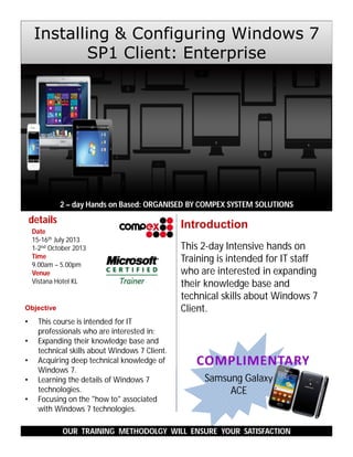 This 2-day Intensive hands on
Training is intended for IT staff
who are interested in expanding
their knowledge base and
technical skills about Windows 7
Client.
2 – day Hands on Based: ORGANISED BY COMPEX SYSTEM SOLUTIONS
OUR TRAINING METHODOLGY WILL ENSURE YOUR SATISFACTION
Introduction
Samsung Galaxy
ACE
details
Date
15-16th July 2013
1-2nd October 2013
Time
9.00am – 5.00pm
Venue
Vistana Hotel KL
Installing & Configuring Windows 7
SP1 Client: Enterprise
Objective
• This course is intended for IT
professionals who are interested in:
• Expanding their knowledge base and
technical skills about Windows 7 Client.
• Acquiring deep technical knowledge of
Windows 7.
• Learning the details of Windows 7
technologies.
• Focusing on the "how to" associated
with Windows 7 technologies.
 