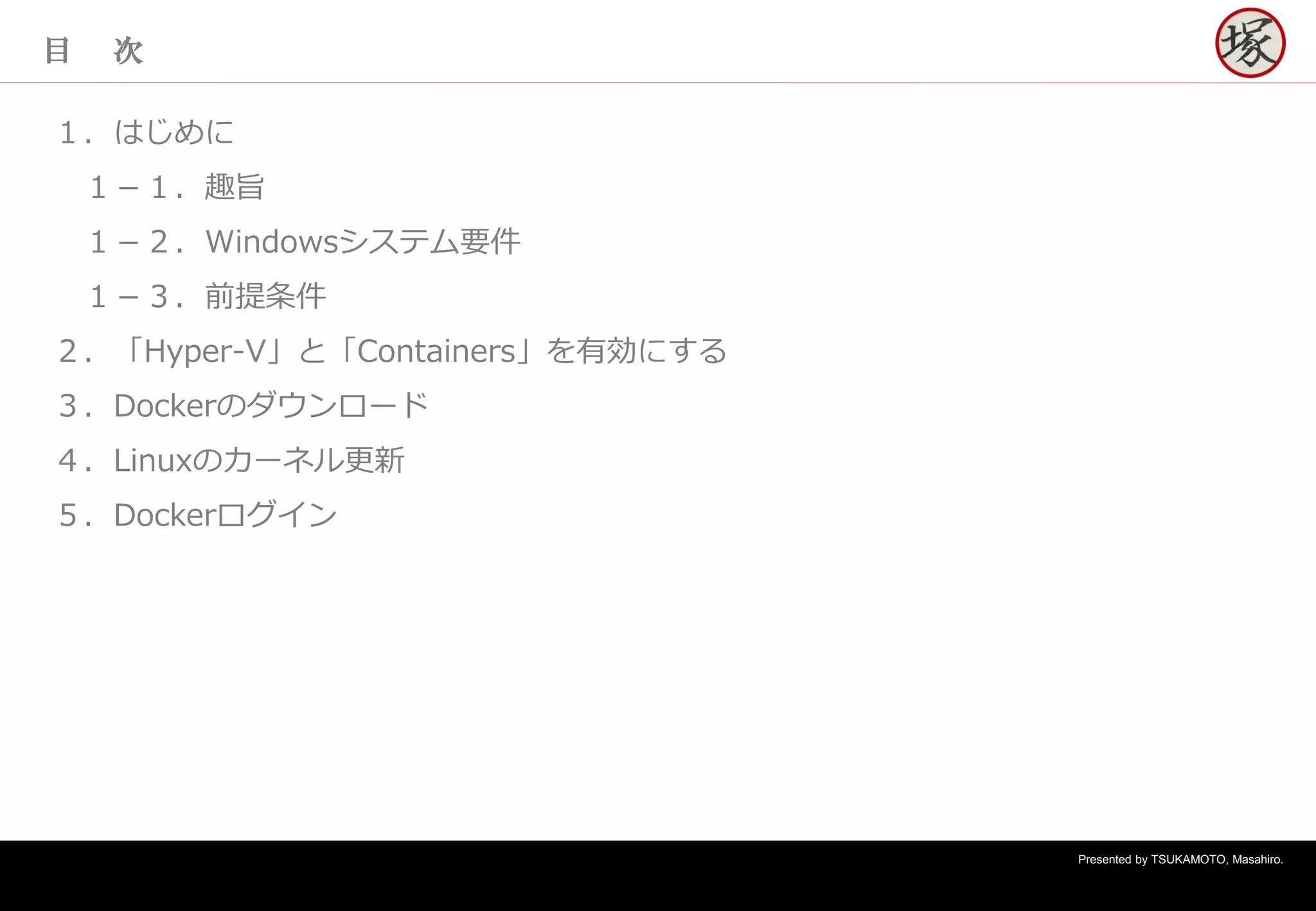 Presented by TSUKAMOTO, Masahiro.
目 次
１．はじめに
１－１．趣旨
１－２．Windowsシステム要件
１－３．前提条件
２．「Hyper-V」と「Containers」を有効にする
３．Dockerのダウンロード
４．Linuxのカーネル更新
５．Dockerログイン
 