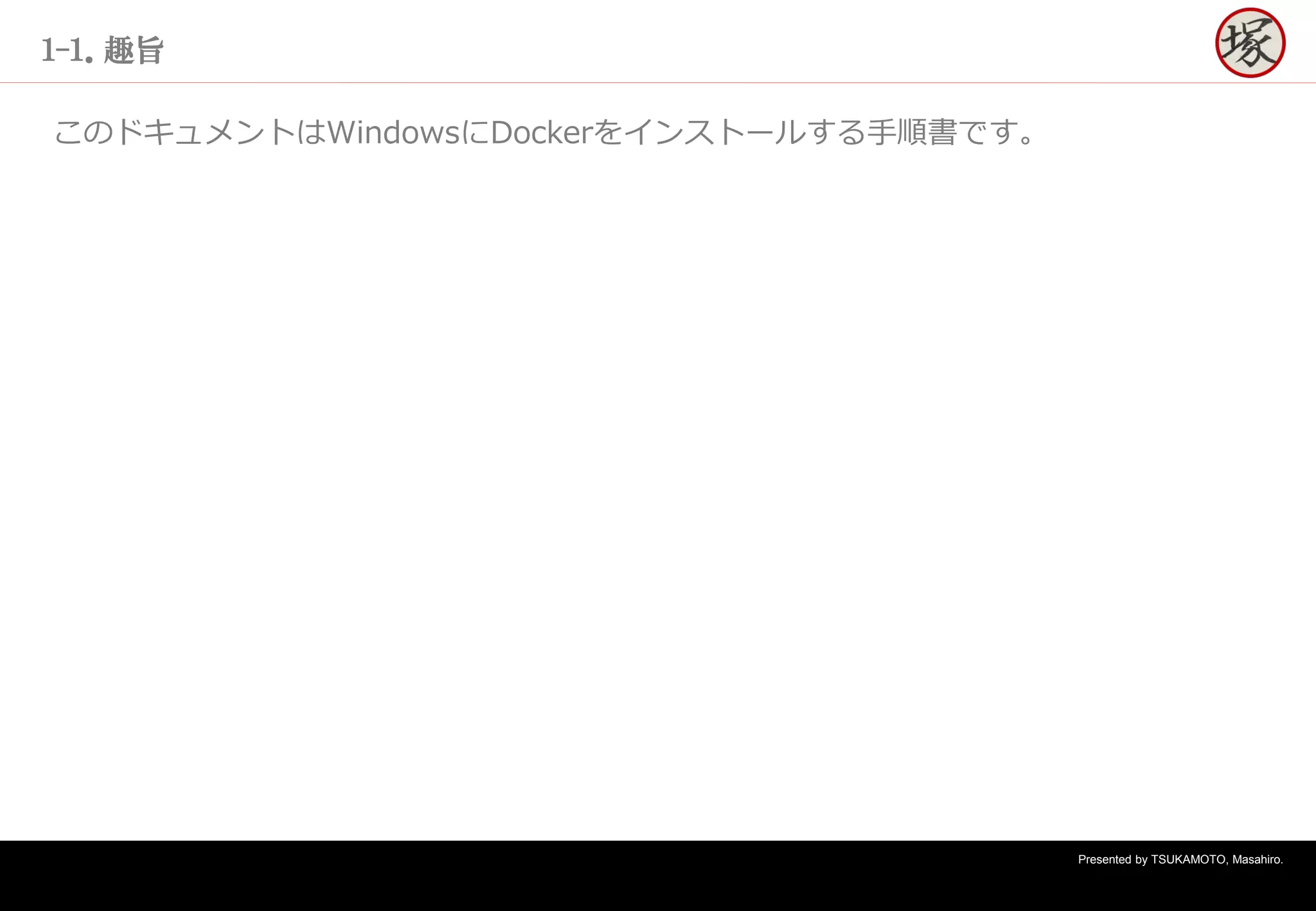 Presented by TSUKAMOTO, Masahiro.
１-１．趣旨
このドキュメントはWindowsにDockerをインストールする手順書です。
 