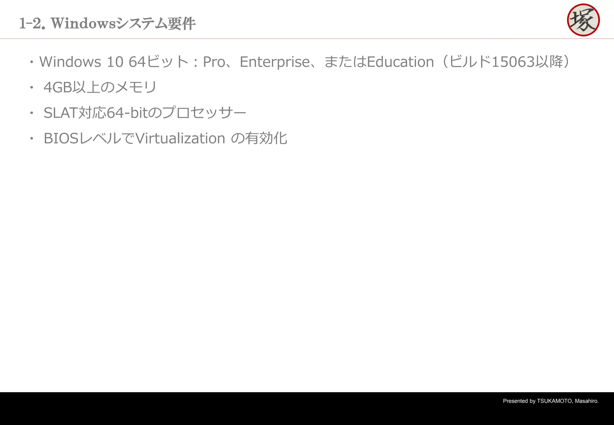 Presented by TSUKAMOTO, Masahiro.
１-２．Ｗｉｎｄｏｗｓシステム要件
・Windows 10 64ビット：Pro、Enterprise、またはEducation（ビルド15063以降）
・ 4GB以上のメモリ
・ SLAT対応64-bitのプロセッサー
・ BIOSレベルでVirtualization の有効化
 