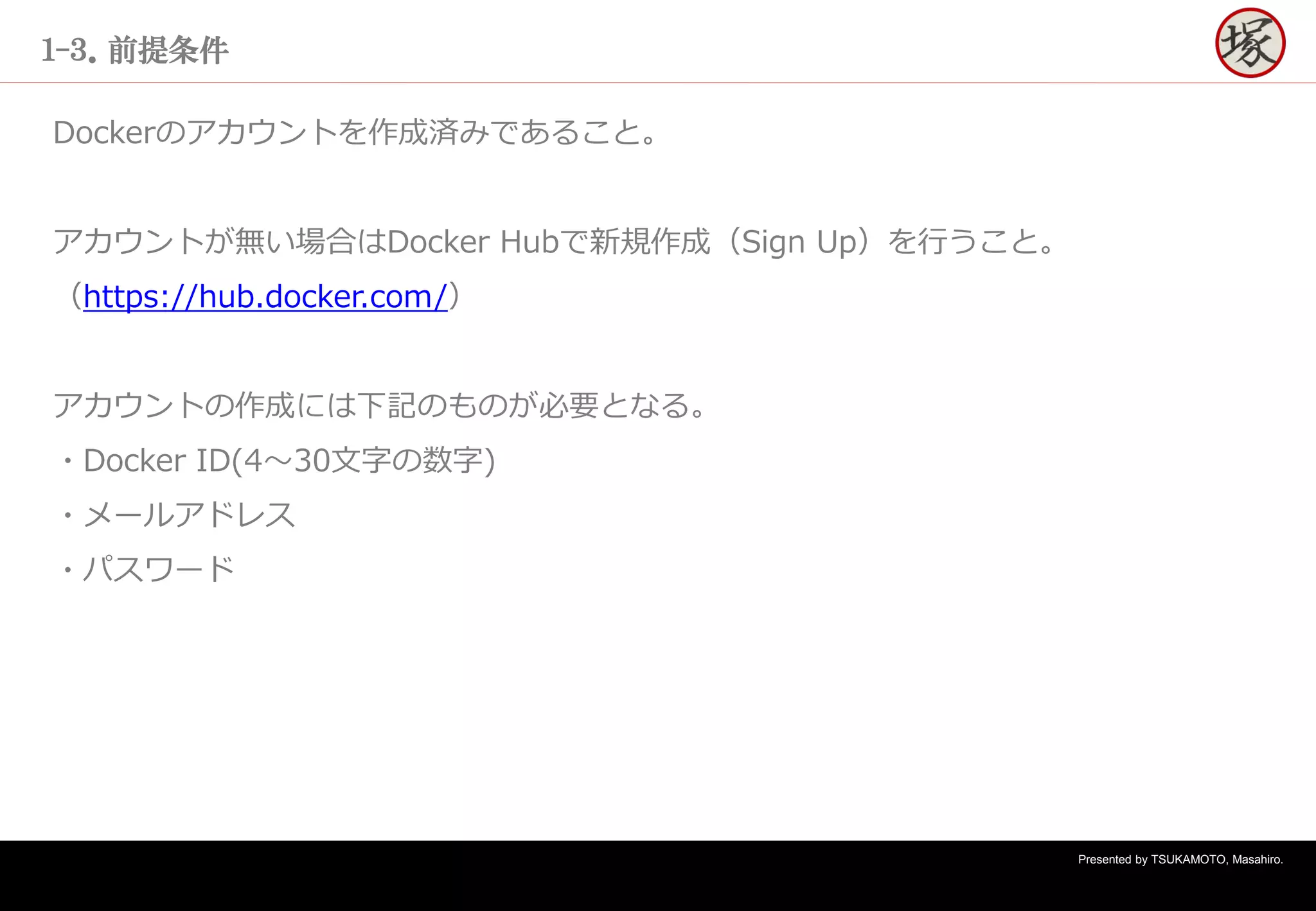 Presented by TSUKAMOTO, Masahiro.
１-３．前提条件
Dockerのアカウントを作成済みであること。
アカウントが無い場合はDocker Hubで新規作成（Sign Up）を行うこと。
（https://hub.docker.com/）
アカウントの作成には下記のものが必要となる。
・Docker ID(4～30文字の数字)
・メールアドレス
・パスワード
 