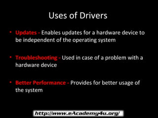 Uses of Drivers
• Updates - Enables updates for a hardware device to
  be independent of the operating system

• Troubleshooting - Used in case of a problem with a
  hardware device

• Better Performance - Provides for better usage of
  the system
 