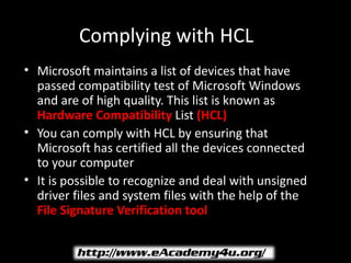 Complying with HCL
• Microsoft maintains a list of devices that have
  passed compatibility test of Microsoft Windows
  and are of high quality. This list is known as
  Hardware Compatibility List (HCL)
• You can comply with HCL by ensuring that
  Microsoft has certified all the devices connected
  to your computer
• It is possible to recognize and deal with unsigned
  driver files and system files with the help of the
  File Signature Verification tool
 