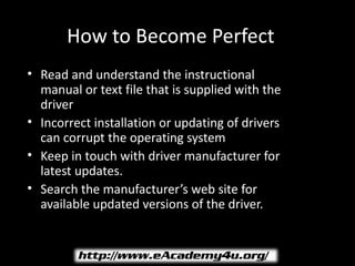 How to Become Perfect
• Read and understand the instructional
  manual or text file that is supplied with the
  driver
• Incorrect installation or updating of drivers
  can corrupt the operating system
• Keep in touch with driver manufacturer for
  latest updates.
• Search the manufacturer’s web site for
  available updated versions of the driver.
 