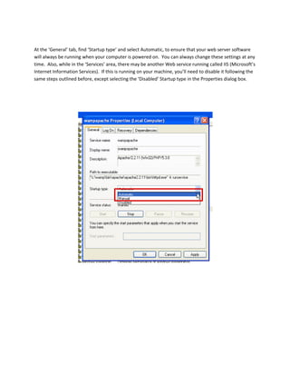  
At the ‘General’ tab, find ‘Startup type’ and select Automatic, to ensure that your web server software 
will always be running when your computer is powered on.  You can always change these settings at any 
time.  Also, while in the ‘Services’ area, there may be another Web service running called IIS (Microsoft’s 
Internet Information Services).  If this is running on your machine, you’ll need to disable it following the 
same steps outlined before, except selecting the ‘Disabled’ Startup type in the Properties dialog box. 
 
 
 
 
 
 
 
 
 
 