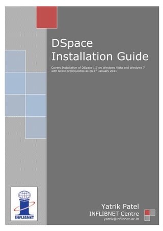 DSpace
Installation Guide
Covers Installation of DSpace 1.7 on Windows Vista and Windows 7
with latest prerequisites as on 1st
January 2011
Yatrik Patel
INFLIBNET Centre
yatrik@inflibnet.ac.in
 
