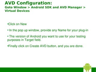 AVD Configuration:
Goto Window > Android SDK and AVD Manager >
Virtual Devices



 Click on New
  In the pop up window, provide any Name for your plug­in
   The version of Android you want to use for your testing 
 purposes in Target field. 
 Finally click on Create AVD button, and you are done. 
 