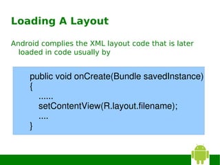 Loading A Layout

Android complies the XML layout code that is later
  loaded in code usually by


     public void onCreate(Bundle savedInstance)
     {
       ......
       setContentView(R.layout.filename);
       ....
     }
 