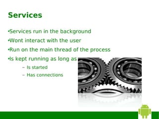 Services

Services run in the background
Wont interact with the user
Run on the main thread of the process
Is kept running as long as
    – Is started
    – Has connections
 