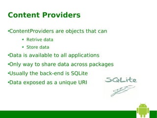 Content Providers

ContentProviders are objects that can
       Retrive data
       Store data
Data is available to all applications
Only way to share data across packages
Usually the back-end is SQLite
Data exposed as a unique URI
 