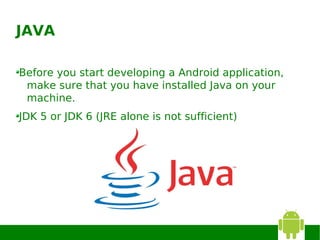 JAVA

Before you start developing a Android application,
 make sure that you have installed Java on your
 machine.
JDK 5 or JDK 6 (JRE alone is not sufficient)
 
