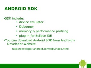ANDROID SDK

SDK include:
         device emulator
         Debugger
         memory & performance profiling
         plug-in for Eclipse IDE
You can download Android SDK from Android’s
 Developer Website.
    http://developer.android.com/sdk/index.html
 