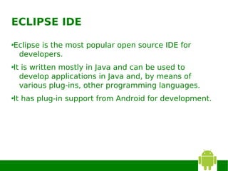 ECLIPSE IDE

Eclipse is the most popular open source IDE for
 developers.
It is written mostly in Java and can be used to
  develop applications in Java and, by means of
  various plug-ins, other programming languages.
It has plug-in support from Android for development.
 