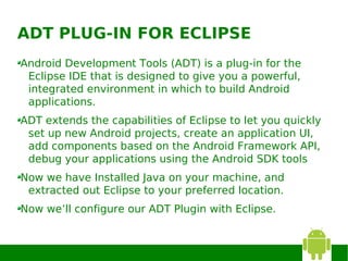 ADT PLUG-IN FOR ECLIPSE
Android Development Tools (ADT) is a plug-in for the
 Eclipse IDE that is designed to give you a powerful,
 integrated environment in which to build Android
 applications.
ADT extends the capabilities of Eclipse to let you quickly
 set up new Android projects, create an application UI,
 add components based on the Android Framework API,
 debug your applications using the Android SDK tools
Now we have Installed Java on your machine, and
 extracted out Eclipse to your preferred location.
Now we’ll configure our ADT Plugin with Eclipse.
 