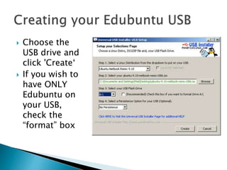  Choose the
USB drive and
click 'Create‘
 If you wish to
have ONLY
Edubuntu on
your USB,
check the
“format” box
 