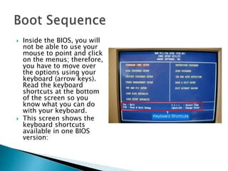  Inside the BIOS, you will
not be able to use your
mouse to point and click
on the menus; therefore,
you have to move over
the options using your
keyboard (arrow keys).
Read the keyboard
shortcuts at the bottom
of the screen so you
know what you can do
with your keyboard.
 This screen shows the
keyboard shortcuts
available in one BIOS
version:
 