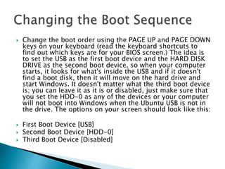  Change the boot order using the PAGE UP and PAGE DOWN
keys on your keyboard (read the keyboard shortcuts to
find out which keys are for your BIOS screen.) The idea is
to set the USB as the first boot device and the HARD DISK
DRIVE as the second boot device, so when your computer
starts, it looks for what's inside the USB and if it doesn't
find a boot disk, then it will move on the hard drive and
start Windows. It doesn't matter what the third boot device
is; you can leave it as it is or disabled, just make sure that
you set the HDD-0 as any of the devices or your computer
will not boot into Windows when the Ubuntu USB is not in
the drive. The options on your screen should look like this:
 First Boot Device [USB]
 Second Boot Device [HDD-0]
 Third Boot Device [Disabled]
 