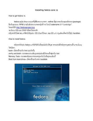 Installing fedora core 10


How to get fedora 10.


       fedora ແມ່ນ linux ຕະກຸ ນຫນ່ງທ່ພດທະນາມາຈາກ redhat ເຊ່ງປະກອບດວຍຊຸດແພກເກດ (package)
                                       ຶ ີ ັ               ິ      ້      ັ
ທ່ມາໃນຮູ ບແບບ RPM ປະຈບນພດທະນາມາຮອດລຸ ນທ່ີ 10 ໂດຍມ ີ codename ວ່ າ “Cambridge”.
  ີ                          ຸ ັ ັ           ້
ໂຫລດໄດທ  ້ ່ ີ http://fedoraproject.org
ຈະມແບບ CD ແລະ DVD ກ່ເລອກໂຫລດເອາ
    ີ                   ໍ ື       ົ
ຫລງຈາກໄດໄຟສ iso ມາກ່ສໍາເນາລງແຜນ CD (ກລະນໂຫລດ .iso CD ມາ) ກຽມພອມທ່ຈະຕດຕງລງ harddisk.
  ັ     ້           ໍ     ົ ົ ່      ໍ  ີ                    ້   ີ  ິ ັ້ ົ


How to install fedora.


       ຫລງຈາກໄດແຜນ fedora ມາກ່ເອາໃສ່ ໃນເຄ່ອງແລວປັບໃຫບູສ ຈາກແຜນຊດຫລງຈາກບູສຜານເຂາມາຈະມເມນູ
         ັ     ້ ່            ໍ ົ         ື   ້     ້        ່ ີ ີ ັ      ່   ົ້    ີ
ໃຫເ້ລອກ.
     ື
        ື   ົ້  ົ          ິ ັ້
boot= ເລອກເຂາລະບບ live ແລະຕດຕງ
                                                ົ້
verify and boot= ກວດສອບຄວາມສມບູ ນຂອງແຜນຊດກ່ ອນເຂາສ່ ູລະບບ live
                            ົ         ່ ີ ີ             ົ
Memory Test= ກວດສອບຊບພະຍາກອນຂອງລະບບໃນເຄ່ອງຄອມພວເຕີ ້
                       ັ               ົ    ື         ິ
                         ື   ົ້  ົ
Boot from local drive= ເລອກເຂາລະບບຈາກ harddisk
 