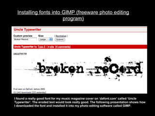 Installing fonts into GIMP (freeware photo editing program) I found a really good font for my music magazine cover on ‘dafont.com’ called ‘Uncle Typewriter’. The eroded text would look really good. The following presentation shows how I downloaded the font and installed it into my photo editing software called GIMP. 