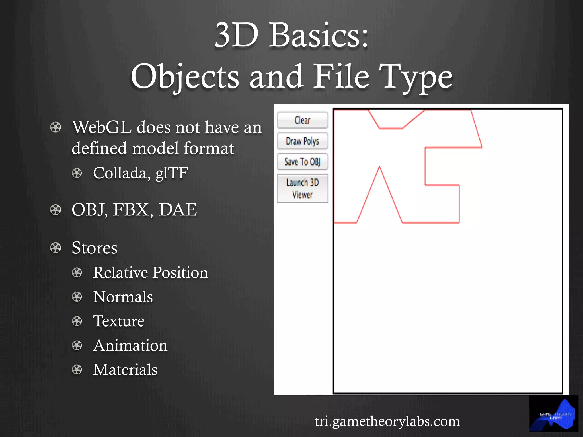 3D Basics:
Objects and File Type
! WebGL does not have an
defined model format
! Collada, glTF
!   OBJ, FBX, DAE
!   Stores
!   Relative Position
! Normals
!   Texture
!   Animation
!   Materials
tri.gametheorylabs.com
 