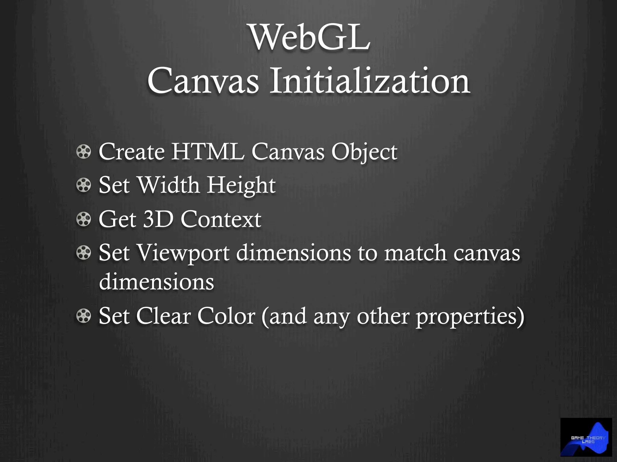 WebGL
Canvas Initialization
!  Create HTML Canvas Object
!  Set Width Height
!  Get 3D Context
!  Set Viewport dimensions to match canvas
dimensions
!  Set Clear Color (and any other properties)
 