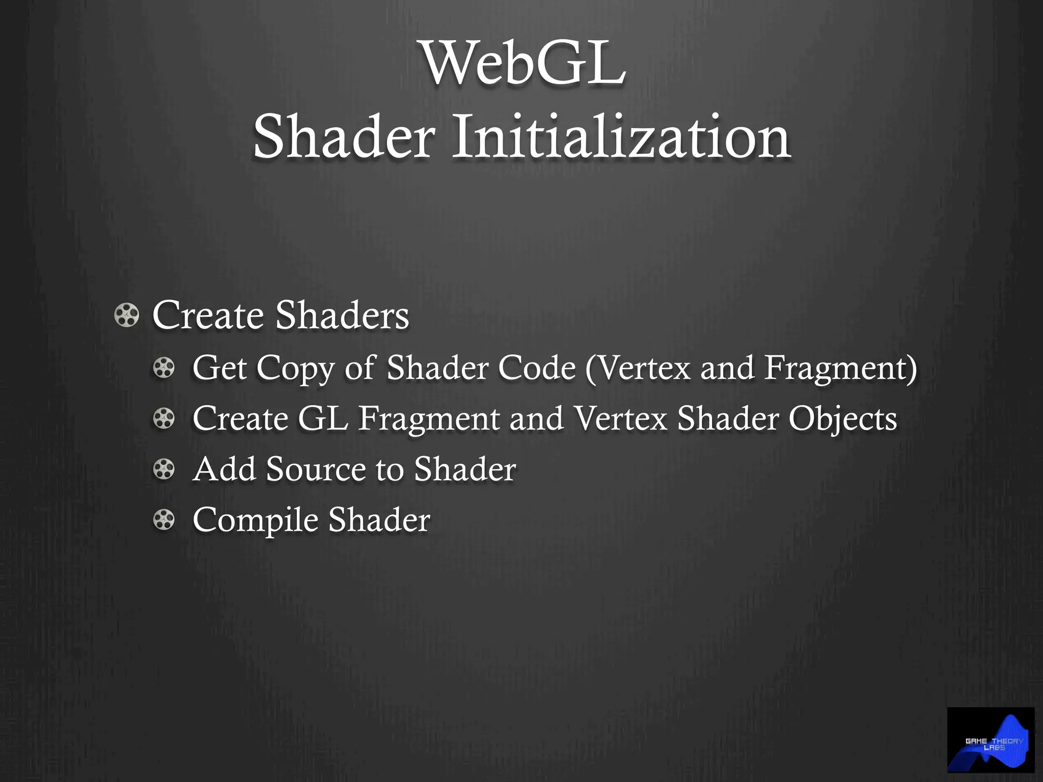 WebGL
Shader Initialization
!  Create Shaders
!   Get Copy of Shader Code (Vertex and Fragment)
!   Create GL Fragment and Vertex Shader Objects
!   Add Source to Shader
!   Compile Shader
 