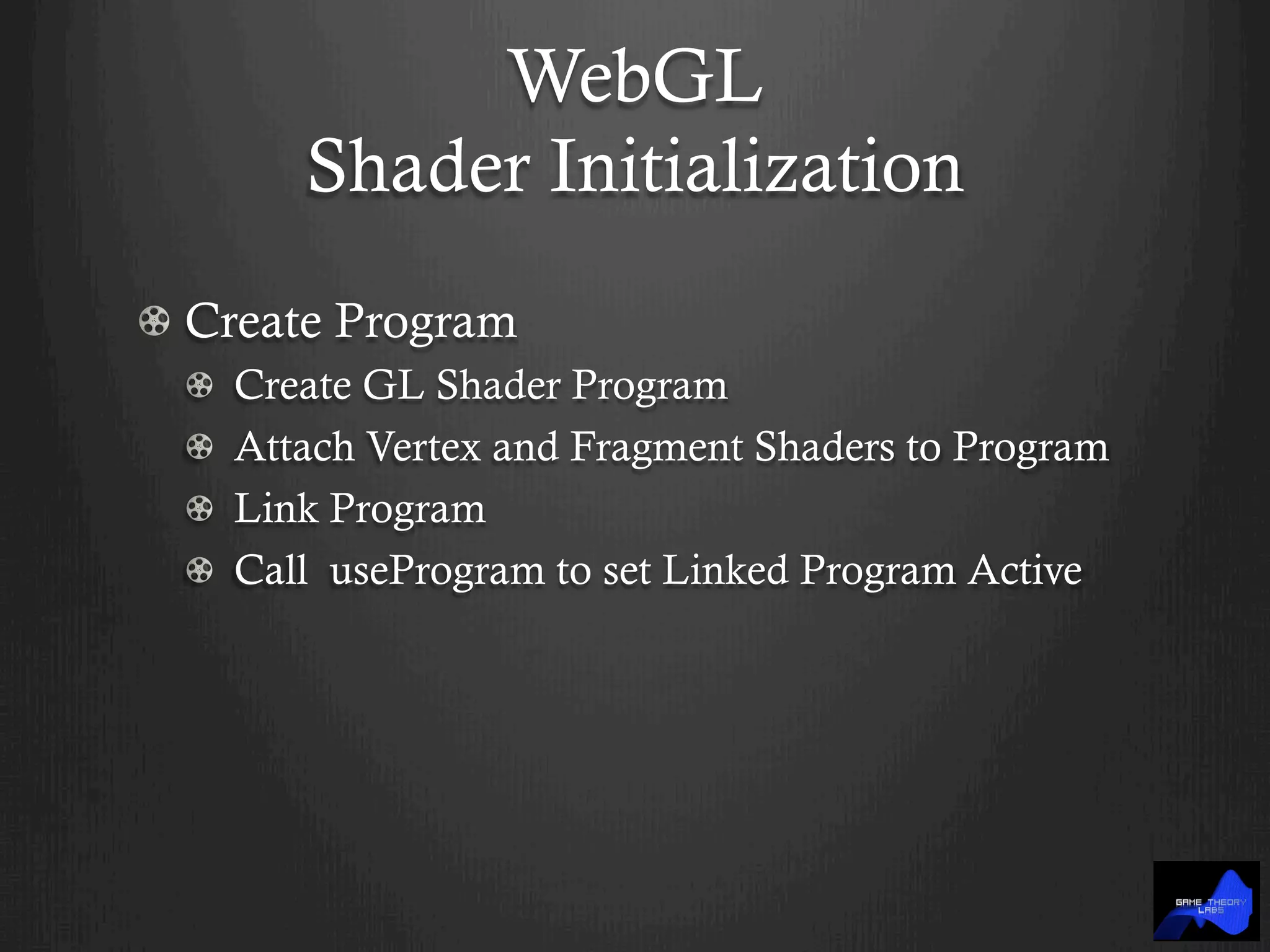 WebGL
Shader Initialization
!  Create Program
!   Create GL Shader Program
!   Attach Vertex and Fragment Shaders to Program
!   Link Program
!   Call useProgram to set Linked Program Active
 