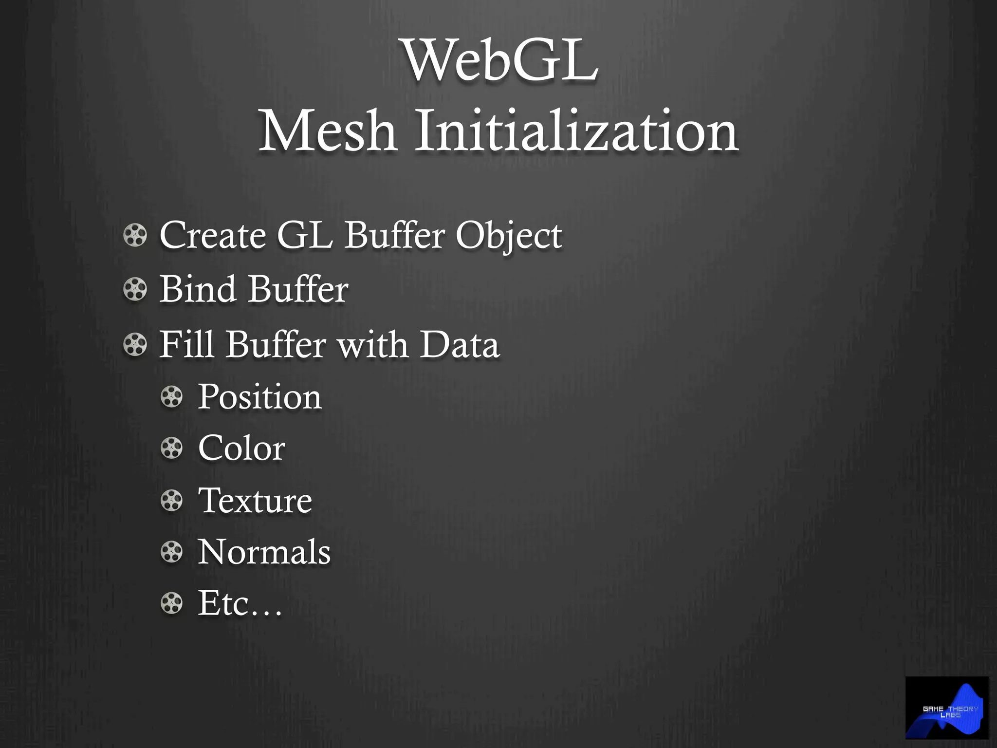 WebGL
Mesh Initialization
!  Create GL Buffer Object
!  Bind Buffer
!  Fill Buffer with Data
!   Position
!   Color
!   Texture
! Normals
!   Etc…
 