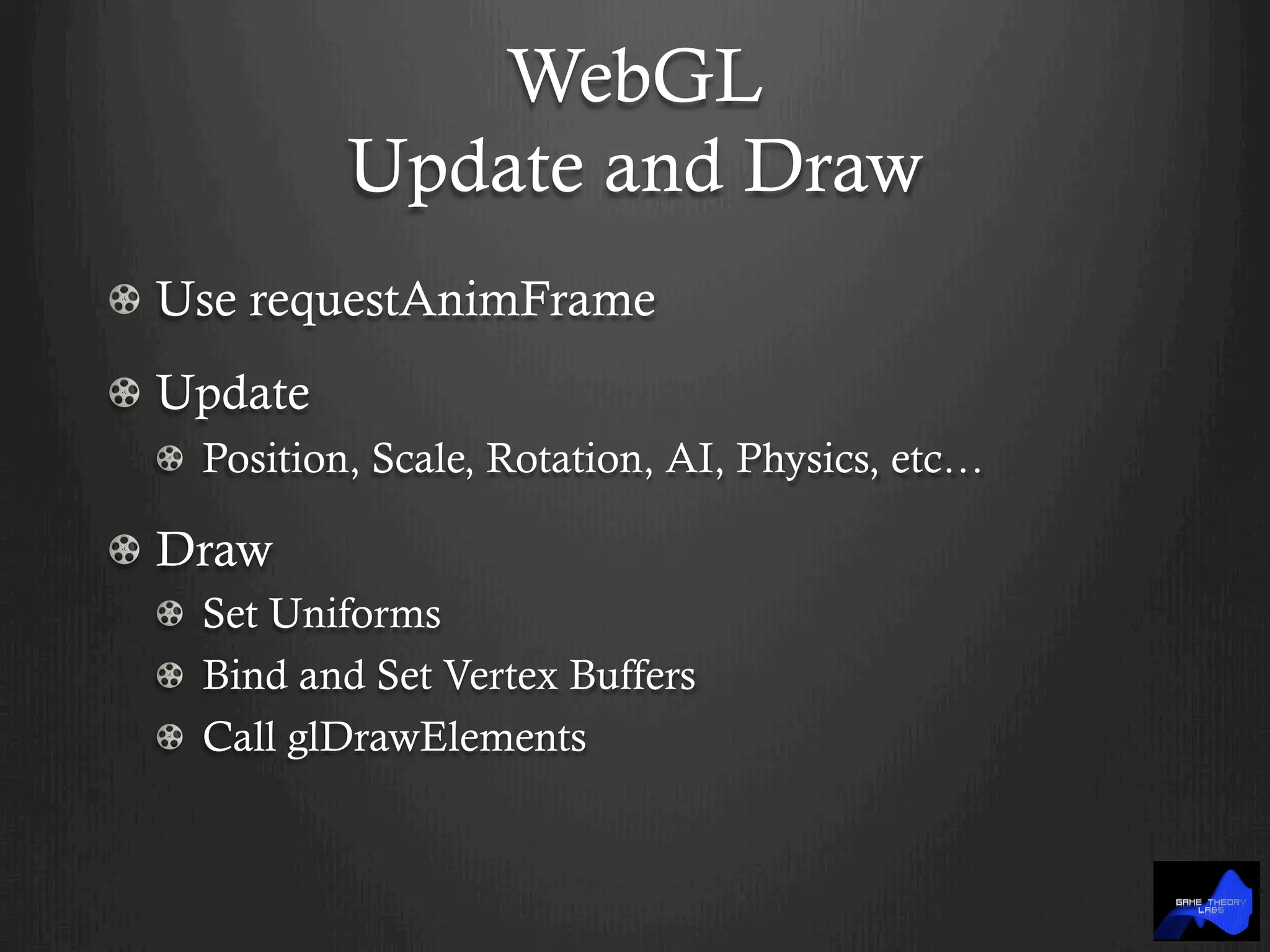 WebGL
Update and Draw
!   Use requestAnimFrame
!   Update
!   Position, Scale, Rotation, AI, Physics, etc…
!   Draw
!   Set Uniforms
!   Bind and Set Vertex Buffers
!   Call glDrawElements
 