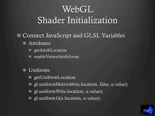 WebGL
Shader Initialization
!  Connect JavaScript and GLSL Variables
!   Attributes
! getAttribLocation
! enableVertexAttribArray
!   Uniforms
! getUniformLocation
!   gl.uniformMatrix4fv(u.location, false, u.value);
!   gl.uniform3fv(u.location, u.value);
!   gl.uniform1i(u.location, u.value);
 