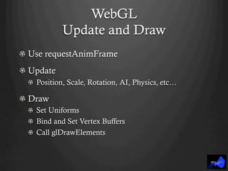 WebGL
Update and Draw
!   Use requestAnimFrame
!   Update
!   Position, Scale, Rotation, AI, Physics, etc…
!   Draw
!   Set Uniforms
!   Bind and Set Vertex Buffers
!   Call glDrawElements
 