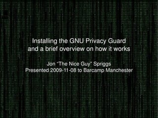 Installing the GNU Privacy Guard and a brief overview on how it works Jon “The Nice Guy” Spriggs Presented 2009-11-08 to Barcamp Manchester 