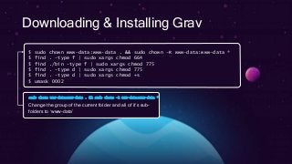 Downloading & Installing Grav
$ sudo chown www-data:www-data . && sudo chown –R www-data:www-data *
$ find . -type f | sudo xargs chmod 664
$ find ./bin -type f | sudo xargs chmod 775
$ find . -type d | sudo xargs chmod 775
$ find . -type d | sudo xargs chmod +s
$ umask 0002
sudo chown www-data:www-data . && sudo chown –R www-data:www-data *
Change the group of the current folder and all of it’s sub-
folders to ‘www-data’
 