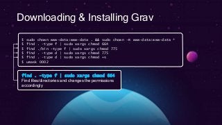 Downloading & Installing Grav
$ sudo chown www-data:www-data . && sudo chown –R www-data:www-data *
$ find . -type f | sudo xargs chmod 664
$ find ./bin -type f | sudo xargs chmod 775
$ find . -type d | sudo xargs chmod 775
$ find . -type d | sudo xargs chmod +s
$ umask 0002
find . –type f | sudo xargs chmod 664
Find files/directories and changes the permissions
accordingly
 