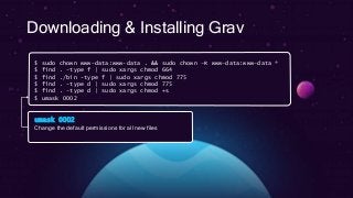 Downloading & Installing Grav
$ sudo chown www-data:www-data . && sudo chown –R www-data:www-data *
$ find . -type f | sudo xargs chmod 664
$ find ./bin -type f | sudo xargs chmod 775
$ find . -type d | sudo xargs chmod 775
$ find . -type d | sudo xargs chmod +s
$ umask 0002
umask 0002
Change the default permissions for all new files
 
