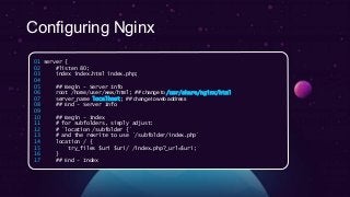 Configuring Nginx
01 server {
02 #listen 80;
03 index index.html index.php;
04
05 ## Begin - Server Info
06 root /home/user/www/html; ## change to /usr/share/nginx/html
07 server_name localhost; ## change to web address
08 ## End - Server Info
09
10 ## Begin - Index
11 # for subfolders, simply adjust:
12 # `location /subfolder {`
13 # and the rewrite to use `/subfolder/index.php`
14 location / {
15 try_files $uri $uri/ /index.php?_url=$uri;
16 }
17 ## End - Index
 