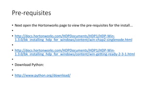 Pre-requisites
• Next open the Hortonworks page to view the pre-requisites for the install...
•
• http://docs.hortonworks.com/HDPDocuments/HDP1/HDP-Win1.3.0/bk_installing_hdp_for_windows/content/win-chap2-singlenode.html
•
• http://docs.hortonworks.com/HDPDocuments/HDP1/HDP-Win1.3.0/bk_installing_hdp_for_windows/content/win-getting-ready-2-3-1.html
•
• Download Python:
•
• http://www.python.org/download/

 