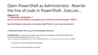 Open PowerShell as Administrator. Rewrite
the line of code in PowerShell...Execute...
Python 2.7.5
*** MESSAGE TO READER ***
Be sure to add the Python executable path to the Environment Variable "PATH"...
Use the following instructions to manually install Python in your local environment:

1.Download Python from here to the workspace directory.
2.Update the PATH environment variable. Using Administrator privileges. From the Powershell window,
execute the following commands as Administrator user:
msiexec /qn /norestart /log %WORKSPACE%python-2.7.5.log /i %WORKSPACE%python-2.7.5.msi setx PATH "$env:path;C:Python27" /m

o%WORKSPACE%

o$env

is the full workspace directory path.

is the Environment setting for your cluster.

where

 
